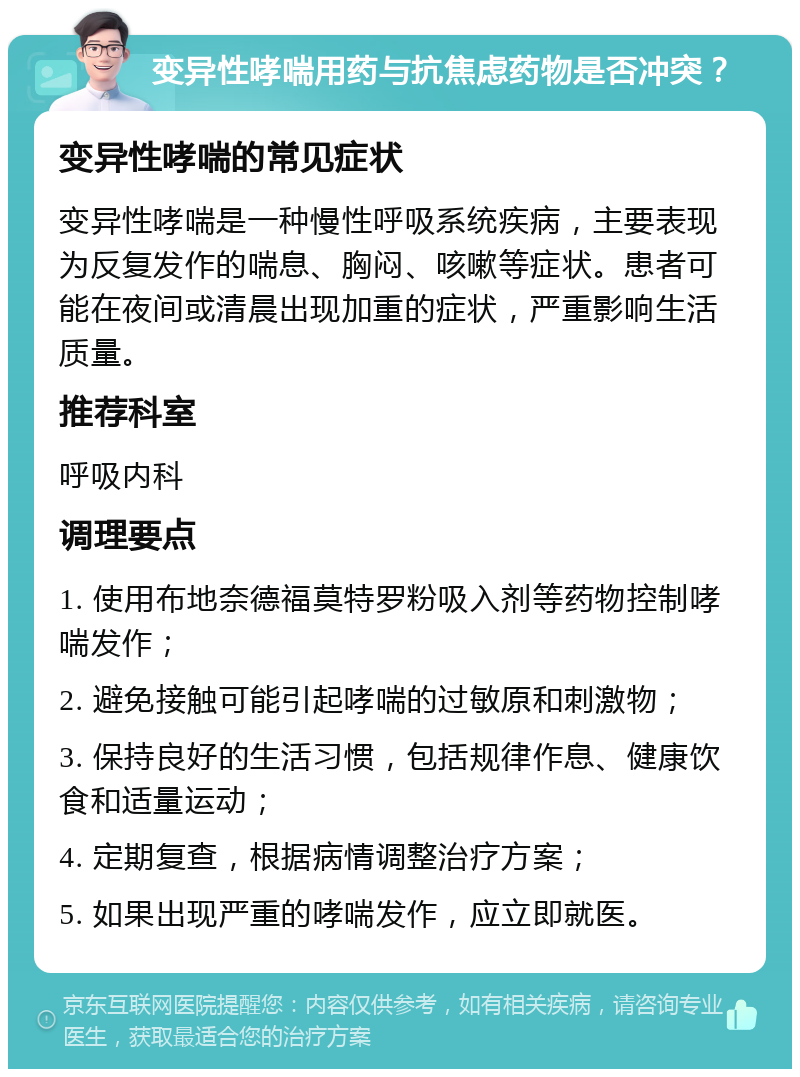 变异性哮喘用药与抗焦虑药物是否冲突？ 变异性哮喘的常见症状 变异性哮喘是一种慢性呼吸系统疾病，主要表现为反复发作的喘息、胸闷、咳嗽等症状。患者可能在夜间或清晨出现加重的症状，严重影响生活质量。 推荐科室 呼吸内科 调理要点 1. 使用布地奈德福莫特罗粉吸入剂等药物控制哮喘发作； 2. 避免接触可能引起哮喘的过敏原和刺激物； 3. 保持良好的生活习惯，包括规律作息、健康饮食和适量运动； 4. 定期复查，根据病情调整治疗方案； 5. 如果出现严重的哮喘发作，应立即就医。