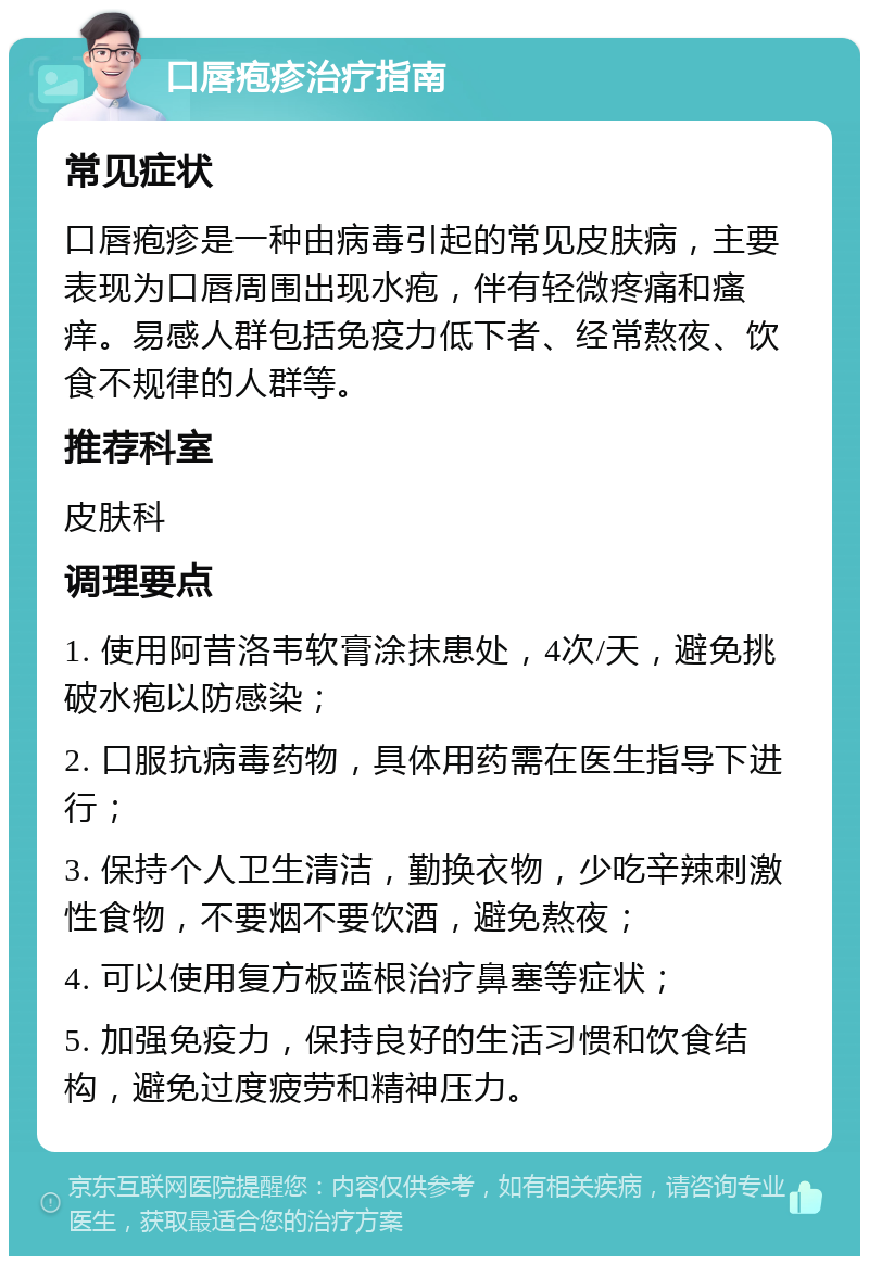 口唇疱疹治疗指南 常见症状 口唇疱疹是一种由病毒引起的常见皮肤病，主要表现为口唇周围出现水疱，伴有轻微疼痛和瘙痒。易感人群包括免疫力低下者、经常熬夜、饮食不规律的人群等。 推荐科室 皮肤科 调理要点 1. 使用阿昔洛韦软膏涂抹患处，4次/天，避免挑破水疱以防感染； 2. 口服抗病毒药物，具体用药需在医生指导下进行； 3. 保持个人卫生清洁，勤换衣物，少吃辛辣刺激性食物，不要烟不要饮酒，避免熬夜； 4. 可以使用复方板蓝根治疗鼻塞等症状； 5. 加强免疫力，保持良好的生活习惯和饮食结构，避免过度疲劳和精神压力。