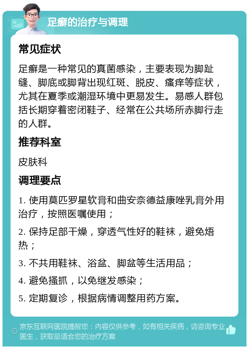 足癣的治疗与调理 常见症状 足癣是一种常见的真菌感染，主要表现为脚趾缝、脚底或脚背出现红斑、脱皮、瘙痒等症状，尤其在夏季或潮湿环境中更易发生。易感人群包括长期穿着密闭鞋子、经常在公共场所赤脚行走的人群。 推荐科室 皮肤科 调理要点 1. 使用莫匹罗星软膏和曲安奈德益康唑乳膏外用治疗，按照医嘱使用； 2. 保持足部干燥，穿透气性好的鞋袜，避免焐热； 3. 不共用鞋袜、浴盆、脚盆等生活用品； 4. 避免搔抓，以免继发感染； 5. 定期复诊，根据病情调整用药方案。