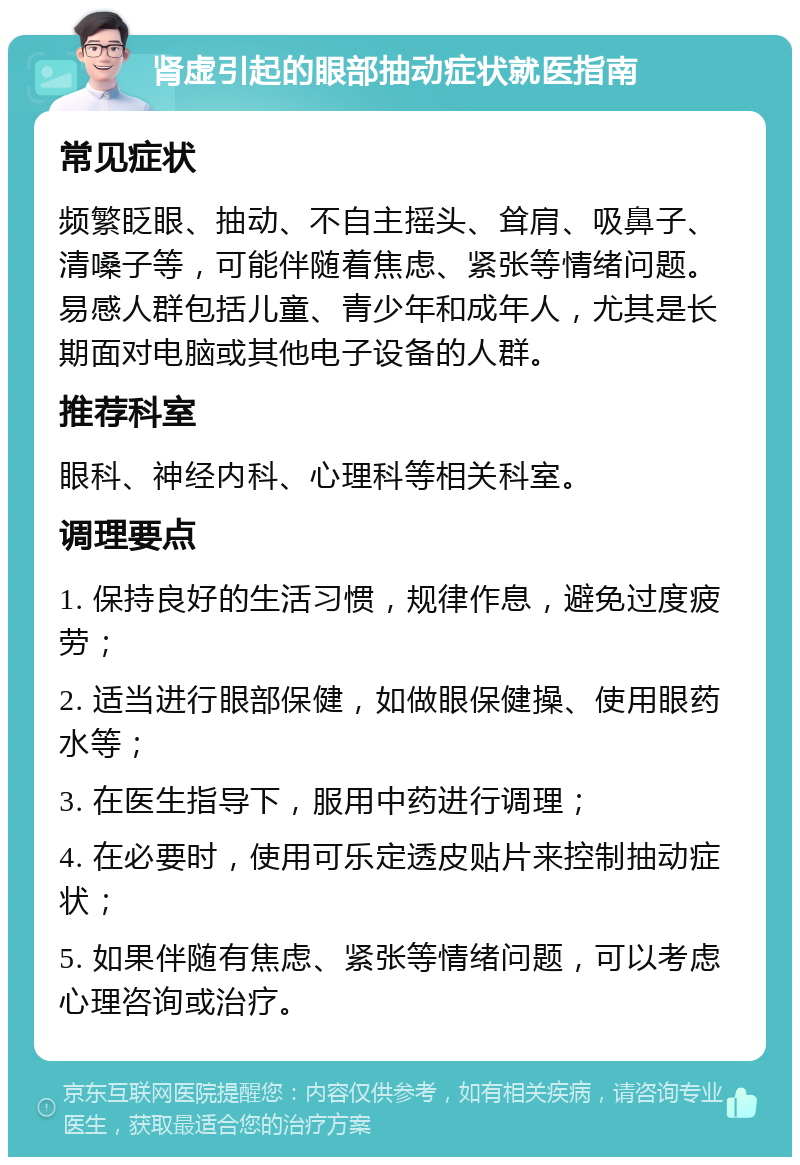 肾虚引起的眼部抽动症状就医指南 常见症状 频繁眨眼、抽动、不自主摇头、耸肩、吸鼻子、清嗓子等，可能伴随着焦虑、紧张等情绪问题。易感人群包括儿童、青少年和成年人，尤其是长期面对电脑或其他电子设备的人群。 推荐科室 眼科、神经内科、心理科等相关科室。 调理要点 1. 保持良好的生活习惯，规律作息，避免过度疲劳； 2. 适当进行眼部保健，如做眼保健操、使用眼药水等； 3. 在医生指导下，服用中药进行调理； 4. 在必要时，使用可乐定透皮贴片来控制抽动症状； 5. 如果伴随有焦虑、紧张等情绪问题，可以考虑心理咨询或治疗。