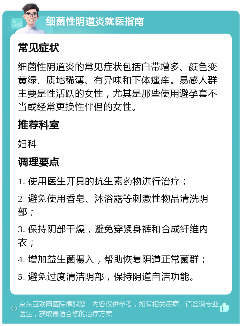 细菌性阴道炎就医指南 常见症状 细菌性阴道炎的常见症状包括白带增多、颜色变黄绿、质地稀薄、有异味和下体瘙痒。易感人群主要是性活跃的女性，尤其是那些使用避孕套不当或经常更换性伴侣的女性。 推荐科室 妇科 调理要点 1. 使用医生开具的抗生素药物进行治疗； 2. 避免使用香皂、沐浴露等刺激性物品清洗阴部； 3. 保持阴部干燥，避免穿紧身裤和合成纤维内衣； 4. 增加益生菌摄入，帮助恢复阴道正常菌群； 5. 避免过度清洁阴部，保持阴道自洁功能。