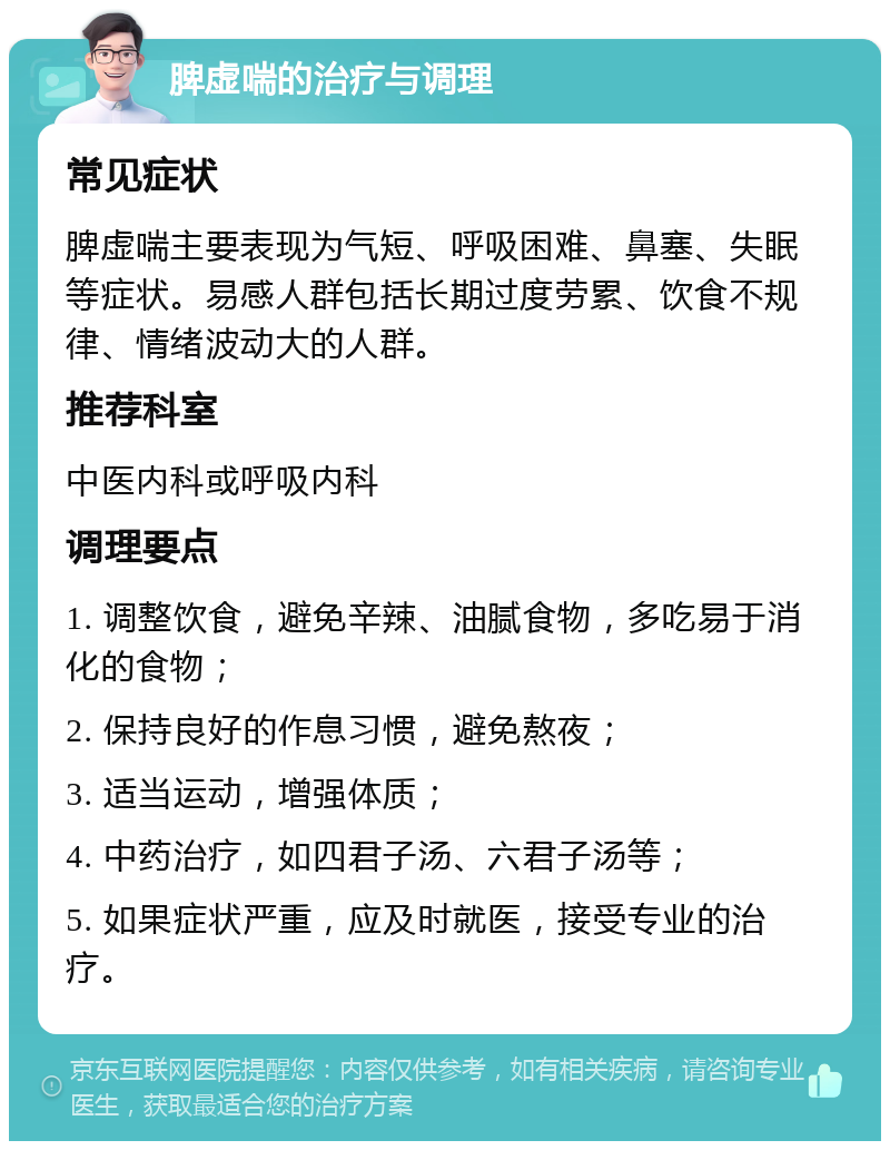 脾虚喘的治疗与调理 常见症状 脾虚喘主要表现为气短、呼吸困难、鼻塞、失眠等症状。易感人群包括长期过度劳累、饮食不规律、情绪波动大的人群。 推荐科室 中医内科或呼吸内科 调理要点 1. 调整饮食，避免辛辣、油腻食物，多吃易于消化的食物； 2. 保持良好的作息习惯，避免熬夜； 3. 适当运动，增强体质； 4. 中药治疗，如四君子汤、六君子汤等； 5. 如果症状严重，应及时就医，接受专业的治疗。