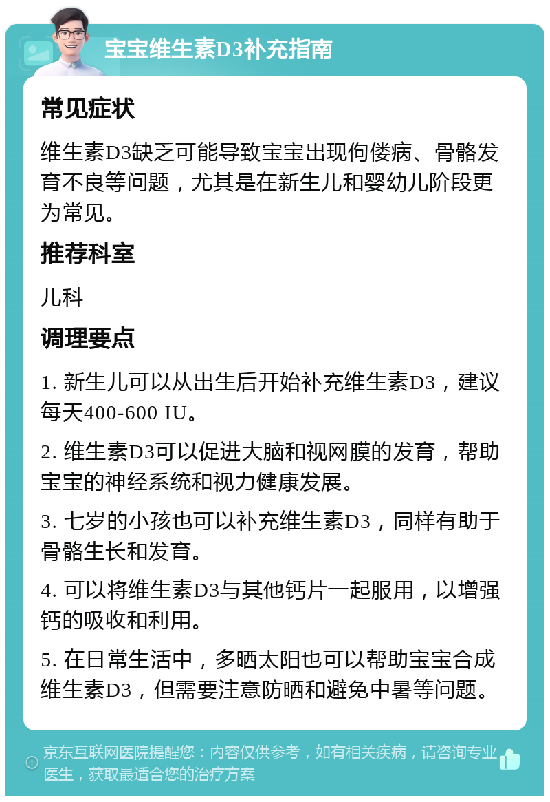 宝宝维生素D3补充指南 常见症状 维生素D3缺乏可能导致宝宝出现佝偻病、骨骼发育不良等问题，尤其是在新生儿和婴幼儿阶段更为常见。 推荐科室 儿科 调理要点 1. 新生儿可以从出生后开始补充维生素D3，建议每天400-600 IU。 2. 维生素D3可以促进大脑和视网膜的发育，帮助宝宝的神经系统和视力健康发展。 3. 七岁的小孩也可以补充维生素D3，同样有助于骨骼生长和发育。 4. 可以将维生素D3与其他钙片一起服用，以增强钙的吸收和利用。 5. 在日常生活中，多晒太阳也可以帮助宝宝合成维生素D3，但需要注意防晒和避免中暑等问题。