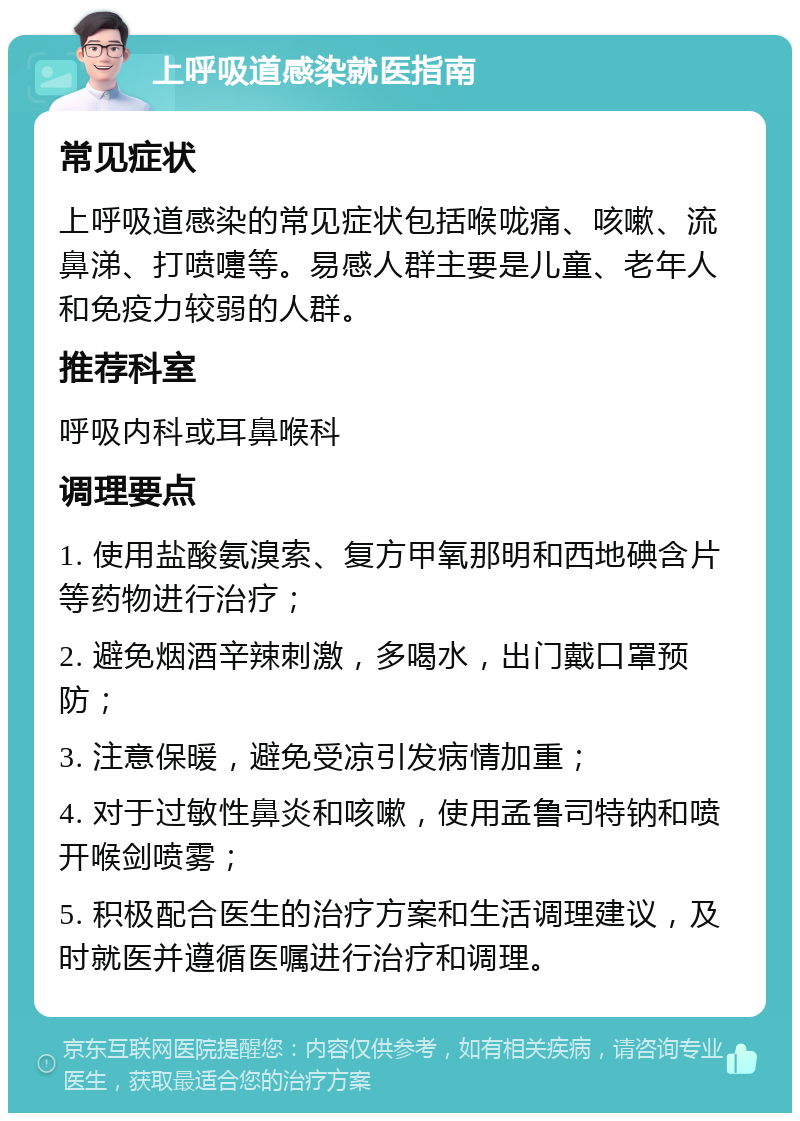 上呼吸道感染就医指南 常见症状 上呼吸道感染的常见症状包括喉咙痛、咳嗽、流鼻涕、打喷嚏等。易感人群主要是儿童、老年人和免疫力较弱的人群。 推荐科室 呼吸内科或耳鼻喉科 调理要点 1. 使用盐酸氨溴索、复方甲氧那明和西地碘含片等药物进行治疗； 2. 避免烟酒辛辣刺激，多喝水，出门戴口罩预防； 3. 注意保暖，避免受凉引发病情加重； 4. 对于过敏性鼻炎和咳嗽，使用孟鲁司特钠和喷开喉剑喷雾； 5. 积极配合医生的治疗方案和生活调理建议，及时就医并遵循医嘱进行治疗和调理。