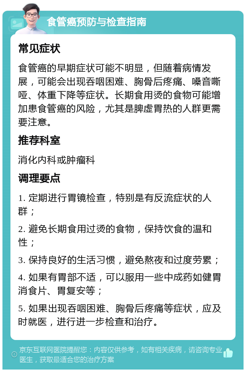 食管癌预防与检查指南 常见症状 食管癌的早期症状可能不明显，但随着病情发展，可能会出现吞咽困难、胸骨后疼痛、嗓音嘶哑、体重下降等症状。长期食用烫的食物可能增加患食管癌的风险，尤其是脾虚胃热的人群更需要注意。 推荐科室 消化内科或肿瘤科 调理要点 1. 定期进行胃镜检查，特别是有反流症状的人群； 2. 避免长期食用过烫的食物，保持饮食的温和性； 3. 保持良好的生活习惯，避免熬夜和过度劳累； 4. 如果有胃部不适，可以服用一些中成药如健胃消食片、胃复安等； 5. 如果出现吞咽困难、胸骨后疼痛等症状，应及时就医，进行进一步检查和治疗。