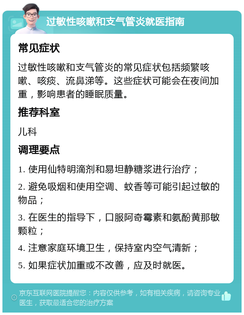 过敏性咳嗽和支气管炎就医指南 常见症状 过敏性咳嗽和支气管炎的常见症状包括频繁咳嗽、咳痰、流鼻涕等。这些症状可能会在夜间加重，影响患者的睡眠质量。 推荐科室 儿科 调理要点 1. 使用仙特明滴剂和易坦静糖浆进行治疗； 2. 避免吸烟和使用空调、蚊香等可能引起过敏的物品； 3. 在医生的指导下，口服阿奇霉素和氨酚黄那敏颗粒； 4. 注意家庭环境卫生，保持室内空气清新； 5. 如果症状加重或不改善，应及时就医。