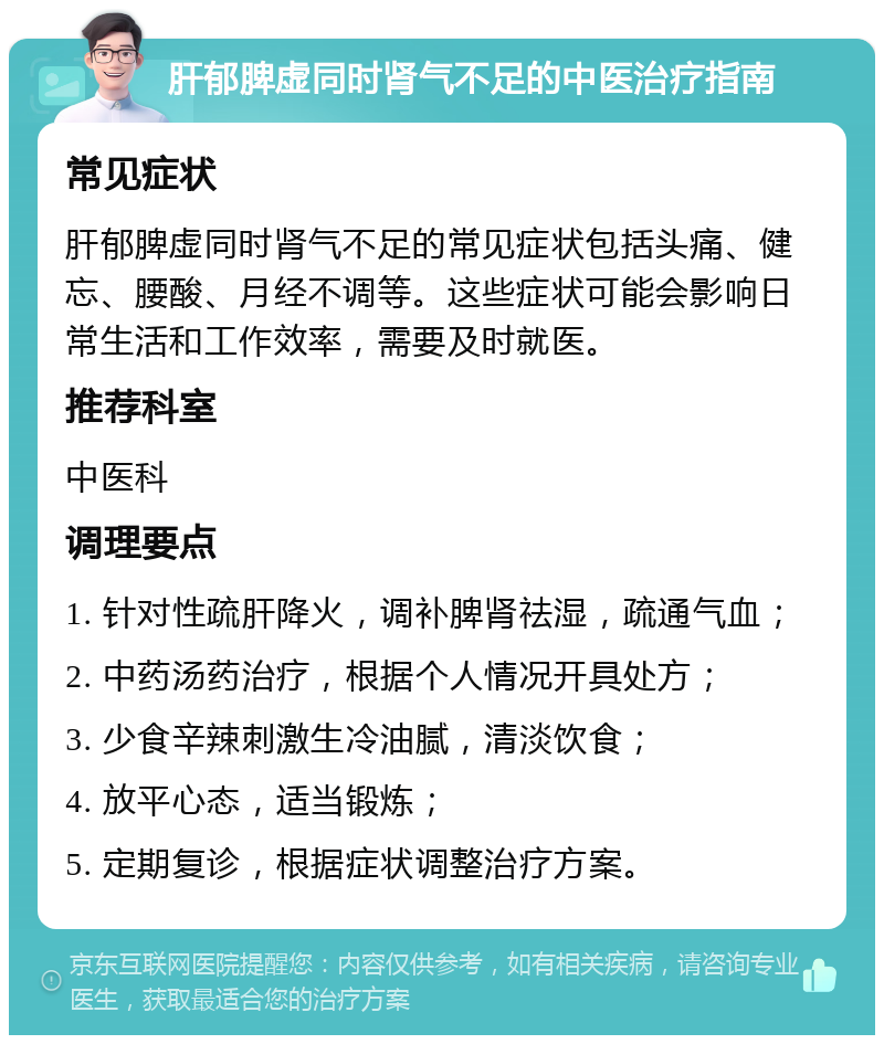 肝郁脾虚同时肾气不足的中医治疗指南 常见症状 肝郁脾虚同时肾气不足的常见症状包括头痛、健忘、腰酸、月经不调等。这些症状可能会影响日常生活和工作效率，需要及时就医。 推荐科室 中医科 调理要点 1. 针对性疏肝降火，调补脾肾祛湿，疏通气血； 2. 中药汤药治疗，根据个人情况开具处方； 3. 少食辛辣刺激生冷油腻，清淡饮食； 4. 放平心态，适当锻炼； 5. 定期复诊，根据症状调整治疗方案。