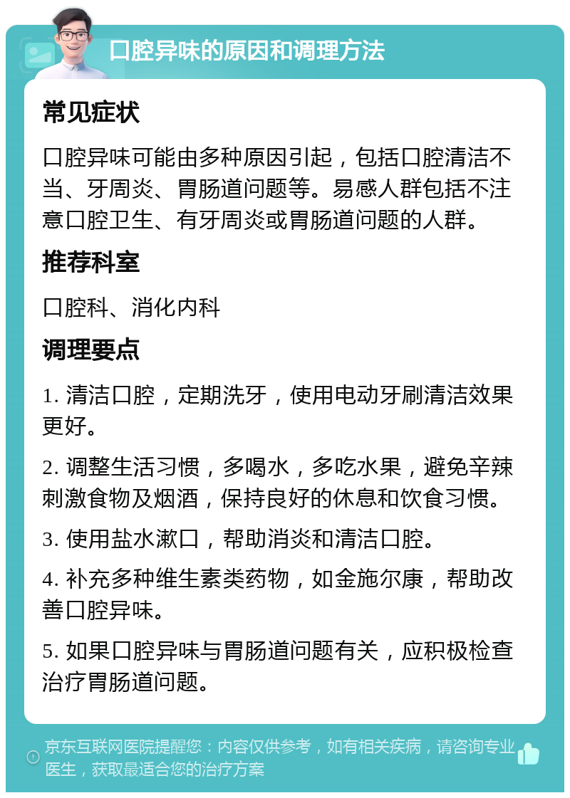 口腔异味的原因和调理方法 常见症状 口腔异味可能由多种原因引起，包括口腔清洁不当、牙周炎、胃肠道问题等。易感人群包括不注意口腔卫生、有牙周炎或胃肠道问题的人群。 推荐科室 口腔科、消化内科 调理要点 1. 清洁口腔，定期洗牙，使用电动牙刷清洁效果更好。 2. 调整生活习惯，多喝水，多吃水果，避免辛辣刺激食物及烟酒，保持良好的休息和饮食习惯。 3. 使用盐水漱口，帮助消炎和清洁口腔。 4. 补充多种维生素类药物，如金施尔康，帮助改善口腔异味。 5. 如果口腔异味与胃肠道问题有关，应积极检查治疗胃肠道问题。