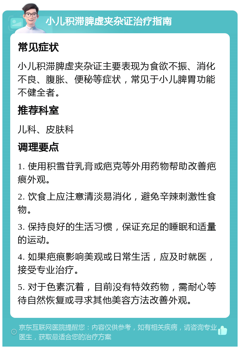 小儿积滞脾虚夹杂证治疗指南 常见症状 小儿积滞脾虚夹杂证主要表现为食欲不振、消化不良、腹胀、便秘等症状，常见于小儿脾胃功能不健全者。 推荐科室 儿科、皮肤科 调理要点 1. 使用积雪苷乳膏或疤克等外用药物帮助改善疤痕外观。 2. 饮食上应注意清淡易消化，避免辛辣刺激性食物。 3. 保持良好的生活习惯，保证充足的睡眠和适量的运动。 4. 如果疤痕影响美观或日常生活，应及时就医，接受专业治疗。 5. 对于色素沉着，目前没有特效药物，需耐心等待自然恢复或寻求其他美容方法改善外观。