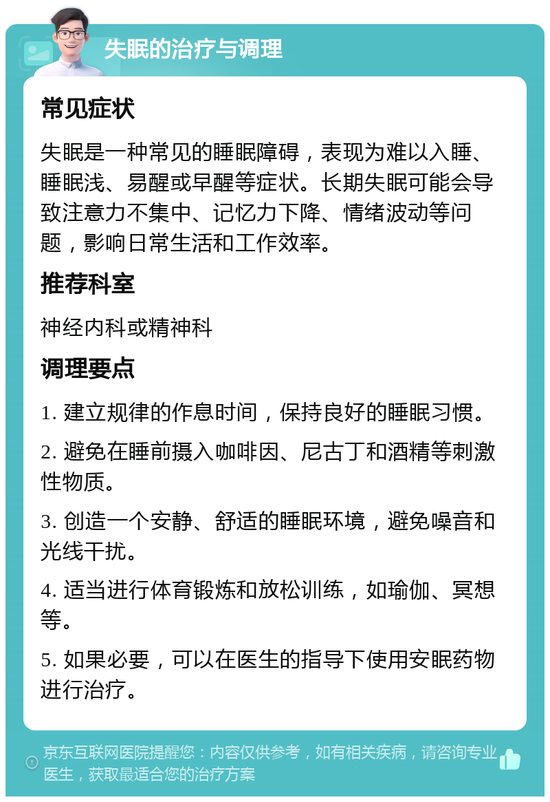 失眠的治疗与调理 常见症状 失眠是一种常见的睡眠障碍，表现为难以入睡、睡眠浅、易醒或早醒等症状。长期失眠可能会导致注意力不集中、记忆力下降、情绪波动等问题，影响日常生活和工作效率。 推荐科室 神经内科或精神科 调理要点 1. 建立规律的作息时间，保持良好的睡眠习惯。 2. 避免在睡前摄入咖啡因、尼古丁和酒精等刺激性物质。 3. 创造一个安静、舒适的睡眠环境，避免噪音和光线干扰。 4. 适当进行体育锻炼和放松训练，如瑜伽、冥想等。 5. 如果必要，可以在医生的指导下使用安眠药物进行治疗。