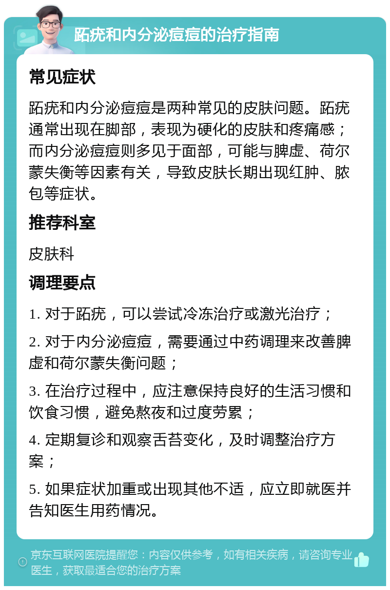 跖疣和内分泌痘痘的治疗指南 常见症状 跖疣和内分泌痘痘是两种常见的皮肤问题。跖疣通常出现在脚部，表现为硬化的皮肤和疼痛感；而内分泌痘痘则多见于面部，可能与脾虚、荷尔蒙失衡等因素有关，导致皮肤长期出现红肿、脓包等症状。 推荐科室 皮肤科 调理要点 1. 对于跖疣，可以尝试冷冻治疗或激光治疗； 2. 对于内分泌痘痘，需要通过中药调理来改善脾虚和荷尔蒙失衡问题； 3. 在治疗过程中，应注意保持良好的生活习惯和饮食习惯，避免熬夜和过度劳累； 4. 定期复诊和观察舌苔变化，及时调整治疗方案； 5. 如果症状加重或出现其他不适，应立即就医并告知医生用药情况。