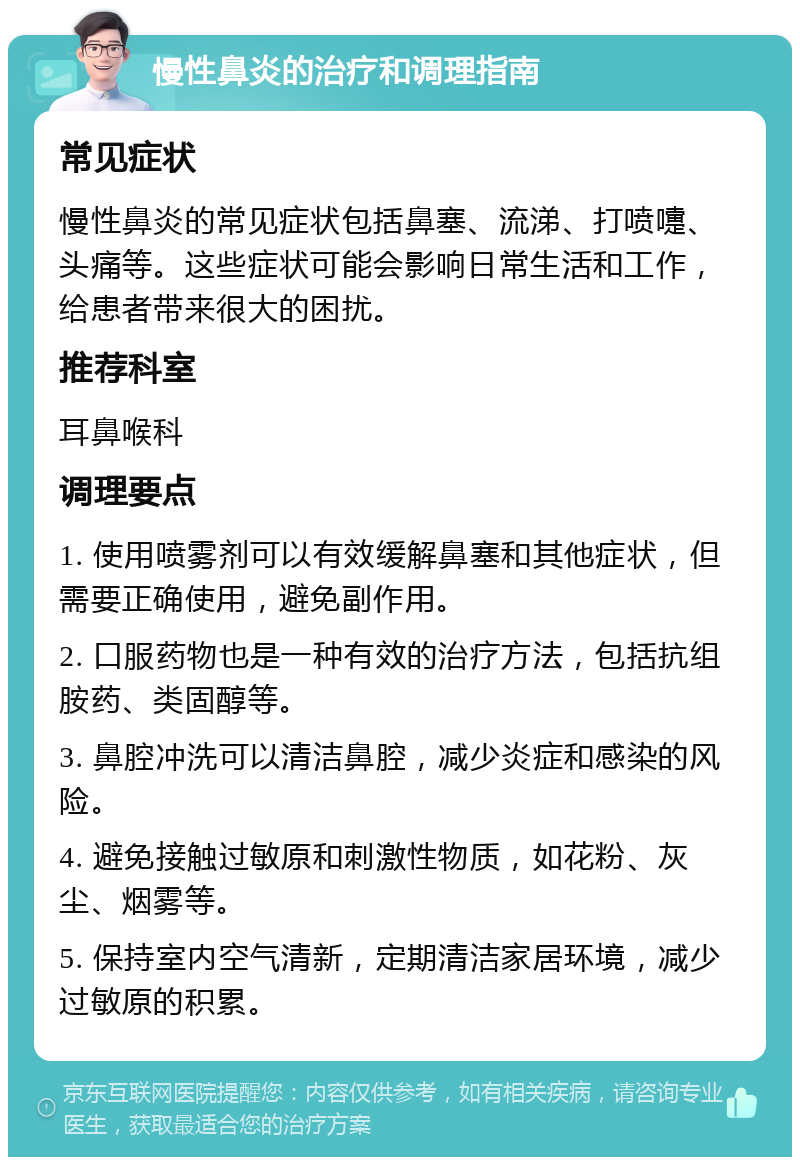 慢性鼻炎的治疗和调理指南 常见症状 慢性鼻炎的常见症状包括鼻塞、流涕、打喷嚏、头痛等。这些症状可能会影响日常生活和工作，给患者带来很大的困扰。 推荐科室 耳鼻喉科 调理要点 1. 使用喷雾剂可以有效缓解鼻塞和其他症状，但需要正确使用，避免副作用。 2. 口服药物也是一种有效的治疗方法，包括抗组胺药、类固醇等。 3. 鼻腔冲洗可以清洁鼻腔，减少炎症和感染的风险。 4. 避免接触过敏原和刺激性物质，如花粉、灰尘、烟雾等。 5. 保持室内空气清新，定期清洁家居环境，减少过敏原的积累。