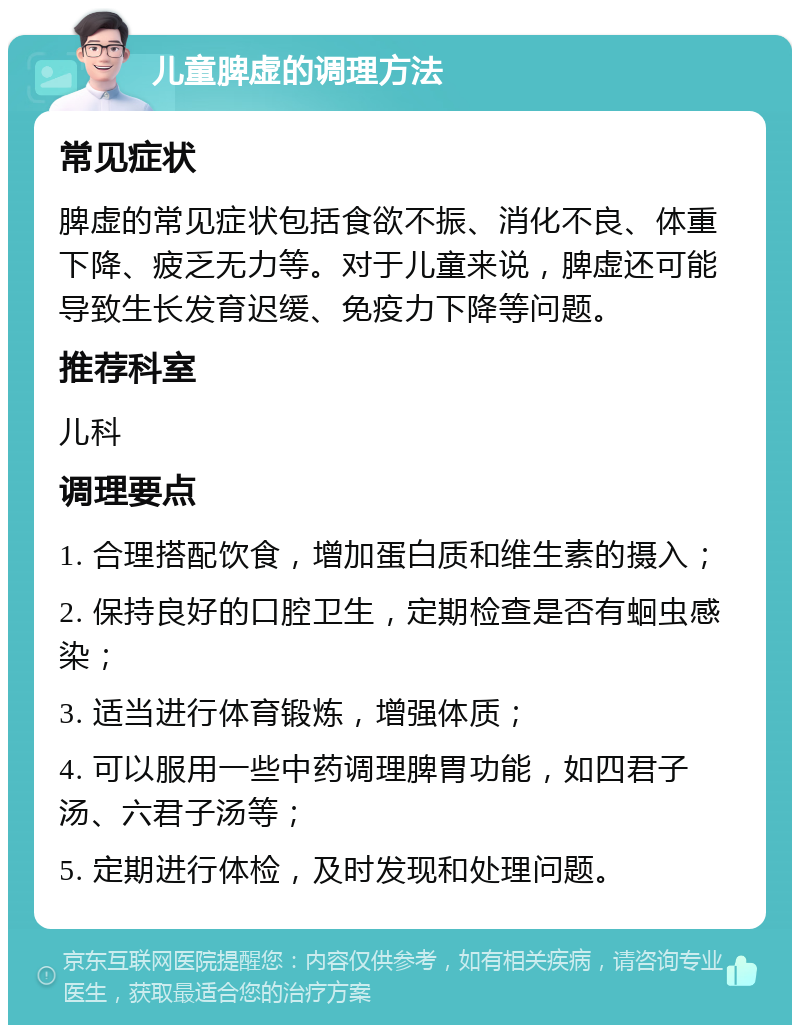 儿童脾虚的调理方法 常见症状 脾虚的常见症状包括食欲不振、消化不良、体重下降、疲乏无力等。对于儿童来说，脾虚还可能导致生长发育迟缓、免疫力下降等问题。 推荐科室 儿科 调理要点 1. 合理搭配饮食，增加蛋白质和维生素的摄入； 2. 保持良好的口腔卫生，定期检查是否有蛔虫感染； 3. 适当进行体育锻炼，增强体质； 4. 可以服用一些中药调理脾胃功能，如四君子汤、六君子汤等； 5. 定期进行体检，及时发现和处理问题。