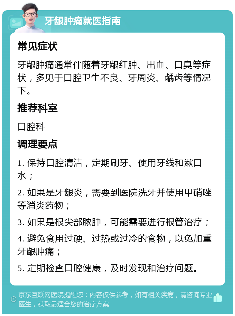 牙龈肿痛就医指南 常见症状 牙龈肿痛通常伴随着牙龈红肿、出血、口臭等症状，多见于口腔卫生不良、牙周炎、龋齿等情况下。 推荐科室 口腔科 调理要点 1. 保持口腔清洁，定期刷牙、使用牙线和漱口水； 2. 如果是牙龈炎，需要到医院洗牙并使用甲硝唑等消炎药物； 3. 如果是根尖部脓肿，可能需要进行根管治疗； 4. 避免食用过硬、过热或过冷的食物，以免加重牙龈肿痛； 5. 定期检查口腔健康，及时发现和治疗问题。