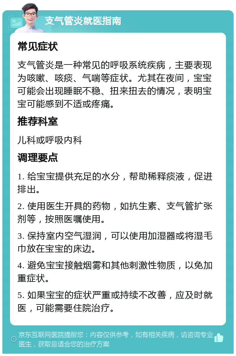 支气管炎就医指南 常见症状 支气管炎是一种常见的呼吸系统疾病，主要表现为咳嗽、咳痰、气喘等症状。尤其在夜间，宝宝可能会出现睡眠不稳、扭来扭去的情况，表明宝宝可能感到不适或疼痛。 推荐科室 儿科或呼吸内科 调理要点 1. 给宝宝提供充足的水分，帮助稀释痰液，促进排出。 2. 使用医生开具的药物，如抗生素、支气管扩张剂等，按照医嘱使用。 3. 保持室内空气湿润，可以使用加湿器或将湿毛巾放在宝宝的床边。 4. 避免宝宝接触烟雾和其他刺激性物质，以免加重症状。 5. 如果宝宝的症状严重或持续不改善，应及时就医，可能需要住院治疗。