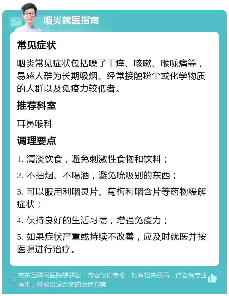 咽炎就医指南 常见症状 咽炎常见症状包括嗓子干痒、咳嗽、喉咙痛等，易感人群为长期吸烟、经常接触粉尘或化学物质的人群以及免疫力较低者。 推荐科室 耳鼻喉科 调理要点 1. 清淡饮食，避免刺激性食物和饮料； 2. 不抽烟、不喝酒，避免吮吸别的东西； 3. 可以服用利咽灵片、菊梅利咽含片等药物缓解症状； 4. 保持良好的生活习惯，增强免疫力； 5. 如果症状严重或持续不改善，应及时就医并按医嘱进行治疗。