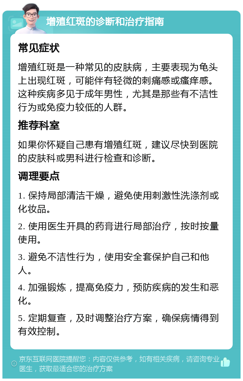 增殖红斑的诊断和治疗指南 常见症状 增殖红斑是一种常见的皮肤病，主要表现为龟头上出现红斑，可能伴有轻微的刺痛感或瘙痒感。这种疾病多见于成年男性，尤其是那些有不洁性行为或免疫力较低的人群。 推荐科室 如果你怀疑自己患有增殖红斑，建议尽快到医院的皮肤科或男科进行检查和诊断。 调理要点 1. 保持局部清洁干燥，避免使用刺激性洗涤剂或化妆品。 2. 使用医生开具的药膏进行局部治疗，按时按量使用。 3. 避免不洁性行为，使用安全套保护自己和他人。 4. 加强锻炼，提高免疫力，预防疾病的发生和恶化。 5. 定期复查，及时调整治疗方案，确保病情得到有效控制。