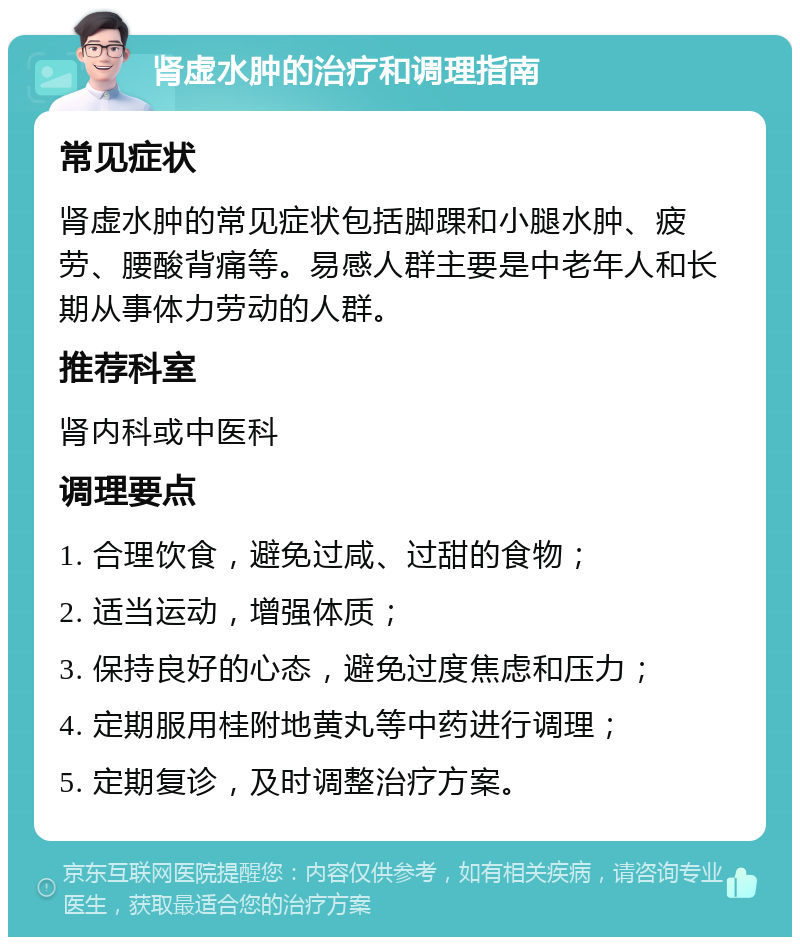 肾虚水肿的治疗和调理指南 常见症状 肾虚水肿的常见症状包括脚踝和小腿水肿、疲劳、腰酸背痛等。易感人群主要是中老年人和长期从事体力劳动的人群。 推荐科室 肾内科或中医科 调理要点 1. 合理饮食，避免过咸、过甜的食物； 2. 适当运动，增强体质； 3. 保持良好的心态，避免过度焦虑和压力； 4. 定期服用桂附地黄丸等中药进行调理； 5. 定期复诊，及时调整治疗方案。