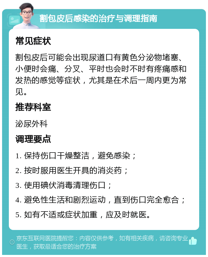 割包皮后感染的治疗与调理指南 常见症状 割包皮后可能会出现尿道口有黄色分泌物堵塞、小便时会痛、分叉、平时也会时不时有疼痛感和发热的感觉等症状，尤其是在术后一周内更为常见。 推荐科室 泌尿外科 调理要点 1. 保持伤口干燥整洁，避免感染； 2. 按时服用医生开具的消炎药； 3. 使用碘伏消毒清理伤口； 4. 避免性生活和剧烈运动，直到伤口完全愈合； 5. 如有不适或症状加重，应及时就医。