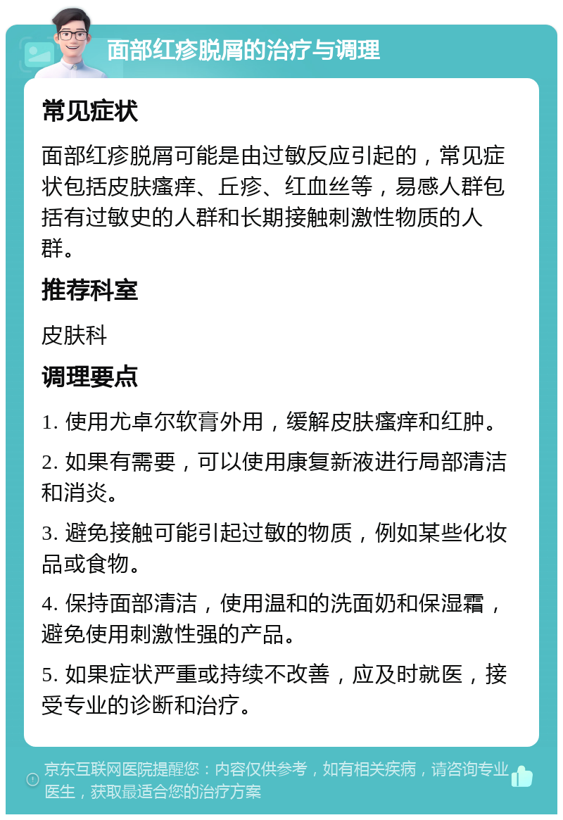 面部红疹脱屑的治疗与调理 常见症状 面部红疹脱屑可能是由过敏反应引起的，常见症状包括皮肤瘙痒、丘疹、红血丝等，易感人群包括有过敏史的人群和长期接触刺激性物质的人群。 推荐科室 皮肤科 调理要点 1. 使用尤卓尔软膏外用，缓解皮肤瘙痒和红肿。 2. 如果有需要，可以使用康复新液进行局部清洁和消炎。 3. 避免接触可能引起过敏的物质，例如某些化妆品或食物。 4. 保持面部清洁，使用温和的洗面奶和保湿霜，避免使用刺激性强的产品。 5. 如果症状严重或持续不改善，应及时就医，接受专业的诊断和治疗。