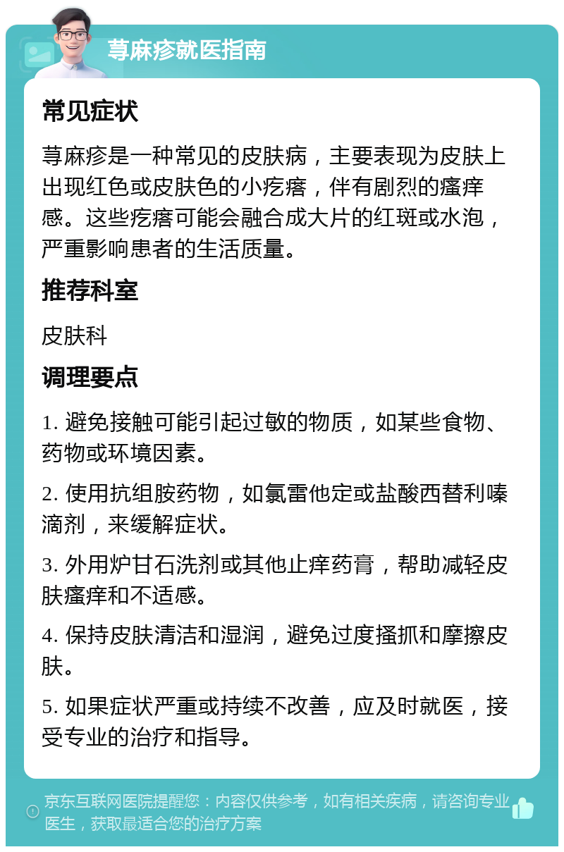 荨麻疹就医指南 常见症状 荨麻疹是一种常见的皮肤病，主要表现为皮肤上出现红色或皮肤色的小疙瘩，伴有剧烈的瘙痒感。这些疙瘩可能会融合成大片的红斑或水泡，严重影响患者的生活质量。 推荐科室 皮肤科 调理要点 1. 避免接触可能引起过敏的物质，如某些食物、药物或环境因素。 2. 使用抗组胺药物，如氯雷他定或盐酸西替利嗪滴剂，来缓解症状。 3. 外用炉甘石洗剂或其他止痒药膏，帮助减轻皮肤瘙痒和不适感。 4. 保持皮肤清洁和湿润，避免过度搔抓和摩擦皮肤。 5. 如果症状严重或持续不改善，应及时就医，接受专业的治疗和指导。