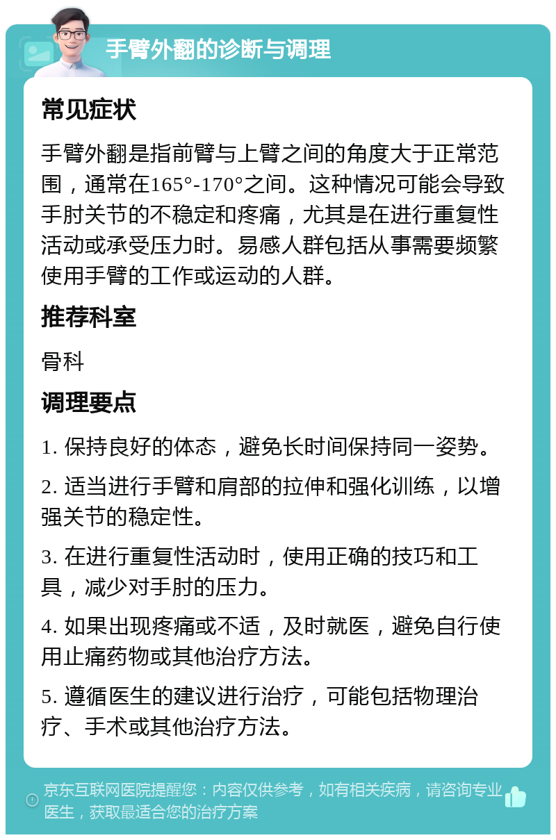 手臂外翻的诊断与调理 常见症状 手臂外翻是指前臂与上臂之间的角度大于正常范围，通常在165°-170°之间。这种情况可能会导致手肘关节的不稳定和疼痛，尤其是在进行重复性活动或承受压力时。易感人群包括从事需要频繁使用手臂的工作或运动的人群。 推荐科室 骨科 调理要点 1. 保持良好的体态，避免长时间保持同一姿势。 2. 适当进行手臂和肩部的拉伸和强化训练，以增强关节的稳定性。 3. 在进行重复性活动时，使用正确的技巧和工具，减少对手肘的压力。 4. 如果出现疼痛或不适，及时就医，避免自行使用止痛药物或其他治疗方法。 5. 遵循医生的建议进行治疗，可能包括物理治疗、手术或其他治疗方法。