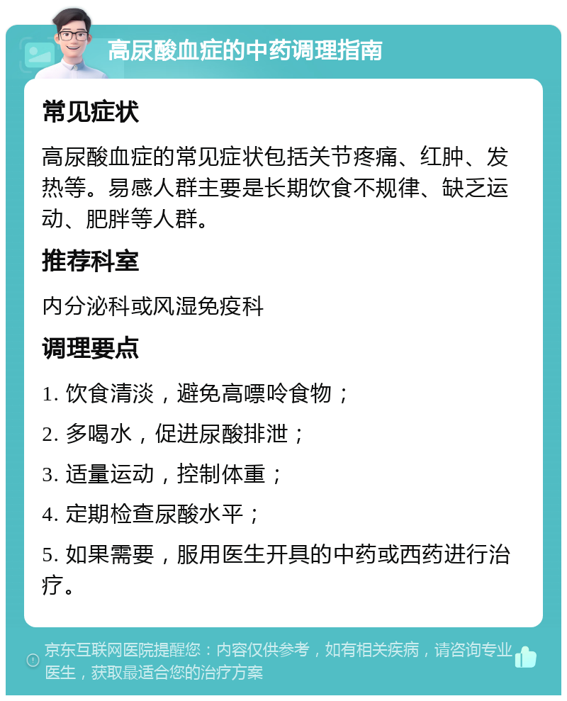 高尿酸血症的中药调理指南 常见症状 高尿酸血症的常见症状包括关节疼痛、红肿、发热等。易感人群主要是长期饮食不规律、缺乏运动、肥胖等人群。 推荐科室 内分泌科或风湿免疫科 调理要点 1. 饮食清淡，避免高嘌呤食物； 2. 多喝水，促进尿酸排泄； 3. 适量运动，控制体重； 4. 定期检查尿酸水平； 5. 如果需要，服用医生开具的中药或西药进行治疗。