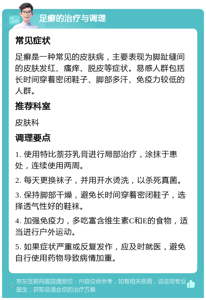 足癣的治疗与调理 常见症状 足癣是一种常见的皮肤病，主要表现为脚趾缝间的皮肤发红、瘙痒、脱皮等症状。易感人群包括长时间穿着密闭鞋子、脚部多汗、免疫力较低的人群。 推荐科室 皮肤科 调理要点 1. 使用特比萘芬乳膏进行局部治疗，涂抹于患处，连续使用两周。 2. 每天更换袜子，并用开水烫洗，以杀死真菌。 3. 保持脚部干燥，避免长时间穿着密闭鞋子，选择透气性好的鞋袜。 4. 加强免疫力，多吃富含维生素C和E的食物，适当进行户外运动。 5. 如果症状严重或反复发作，应及时就医，避免自行使用药物导致病情加重。