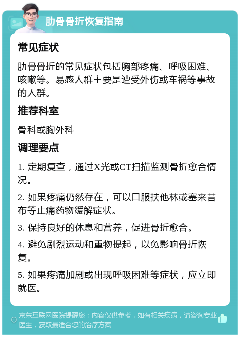 肋骨骨折恢复指南 常见症状 肋骨骨折的常见症状包括胸部疼痛、呼吸困难、咳嗽等。易感人群主要是遭受外伤或车祸等事故的人群。 推荐科室 骨科或胸外科 调理要点 1. 定期复查，通过X光或CT扫描监测骨折愈合情况。 2. 如果疼痛仍然存在，可以口服扶他林或塞来昔布等止痛药物缓解症状。 3. 保持良好的休息和营养，促进骨折愈合。 4. 避免剧烈运动和重物提起，以免影响骨折恢复。 5. 如果疼痛加剧或出现呼吸困难等症状，应立即就医。