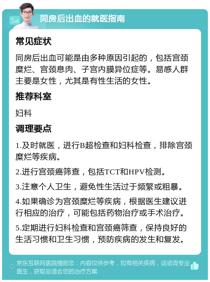 同房后出血的就医指南 常见症状 同房后出血可能是由多种原因引起的，包括宫颈糜烂、宫颈息肉、子宫内膜异位症等。易感人群主要是女性，尤其是有性生活的女性。 推荐科室 妇科 调理要点 1.及时就医，进行B超检查和妇科检查，排除宫颈糜烂等疾病。 2.进行宫颈癌筛查，包括TCT和HPV检测。 3.注意个人卫生，避免性生活过于频繁或粗暴。 4.如果确诊为宫颈糜烂等疾病，根据医生建议进行相应的治疗，可能包括药物治疗或手术治疗。 5.定期进行妇科检查和宫颈癌筛查，保持良好的生活习惯和卫生习惯，预防疾病的发生和复发。