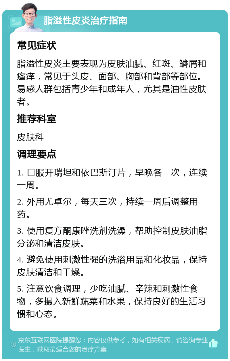 脂溢性皮炎治疗指南 常见症状 脂溢性皮炎主要表现为皮肤油腻、红斑、鳞屑和瘙痒，常见于头皮、面部、胸部和背部等部位。易感人群包括青少年和成年人，尤其是油性皮肤者。 推荐科室 皮肤科 调理要点 1. 口服开瑞坦和依巴斯汀片，早晚各一次，连续一周。 2. 外用尤卓尔，每天三次，持续一周后调整用药。 3. 使用复方酮康唑洗剂洗澡，帮助控制皮肤油脂分泌和清洁皮肤。 4. 避免使用刺激性强的洗浴用品和化妆品，保持皮肤清洁和干燥。 5. 注意饮食调理，少吃油腻、辛辣和刺激性食物，多摄入新鲜蔬菜和水果，保持良好的生活习惯和心态。