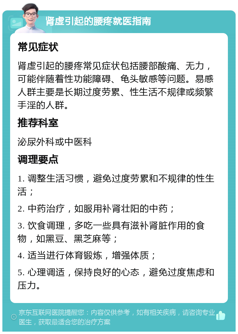 肾虚引起的腰疼就医指南 常见症状 肾虚引起的腰疼常见症状包括腰部酸痛、无力，可能伴随着性功能障碍、龟头敏感等问题。易感人群主要是长期过度劳累、性生活不规律或频繁手淫的人群。 推荐科室 泌尿外科或中医科 调理要点 1. 调整生活习惯，避免过度劳累和不规律的性生活； 2. 中药治疗，如服用补肾壮阳的中药； 3. 饮食调理，多吃一些具有滋补肾脏作用的食物，如黑豆、黑芝麻等； 4. 适当进行体育锻炼，增强体质； 5. 心理调适，保持良好的心态，避免过度焦虑和压力。