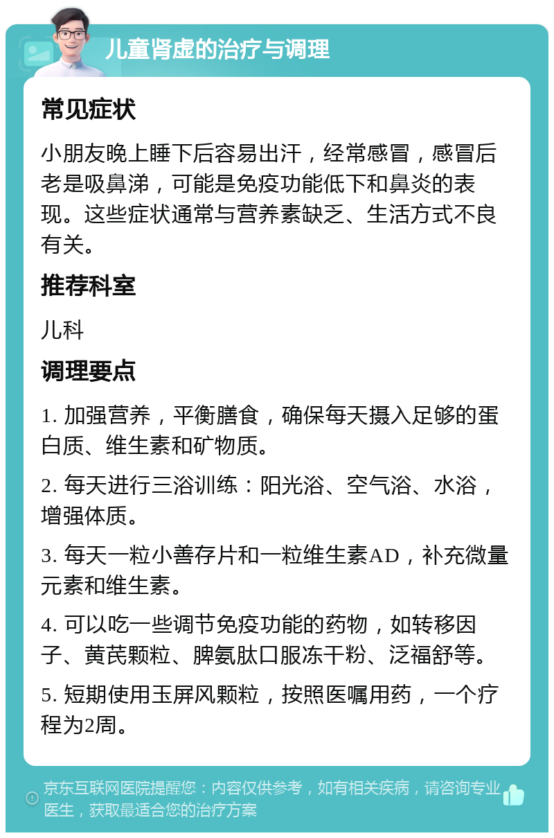 儿童肾虚的治疗与调理 常见症状 小朋友晚上睡下后容易出汗，经常感冒，感冒后老是吸鼻涕，可能是免疫功能低下和鼻炎的表现。这些症状通常与营养素缺乏、生活方式不良有关。 推荐科室 儿科 调理要点 1. 加强营养，平衡膳食，确保每天摄入足够的蛋白质、维生素和矿物质。 2. 每天进行三浴训练：阳光浴、空气浴、水浴，增强体质。 3. 每天一粒小善存片和一粒维生素AD，补充微量元素和维生素。 4. 可以吃一些调节免疫功能的药物，如转移因子、黄芪颗粒、脾氨肽口服冻干粉、泛福舒等。 5. 短期使用玉屏风颗粒，按照医嘱用药，一个疗程为2周。