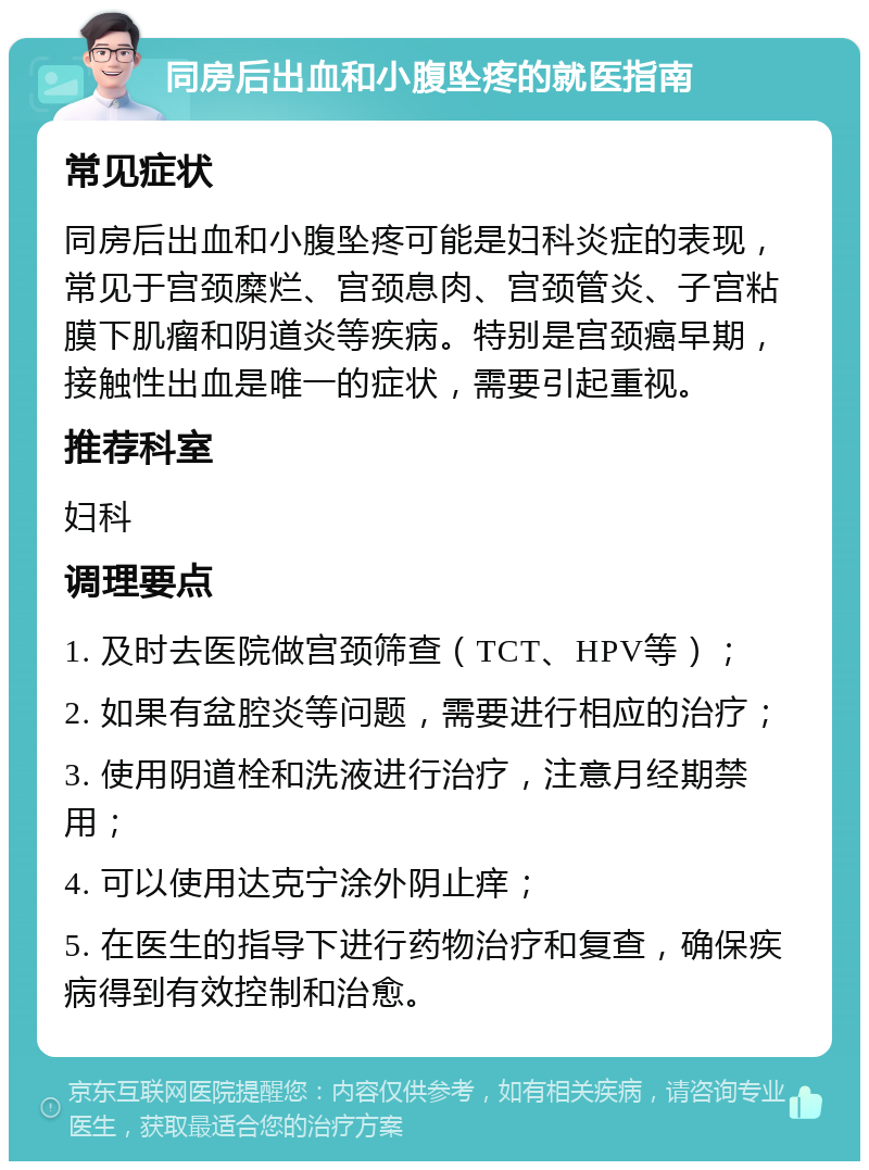 同房后出血和小腹坠疼的就医指南 常见症状 同房后出血和小腹坠疼可能是妇科炎症的表现，常见于宫颈糜烂、宫颈息肉、宫颈管炎、子宫粘膜下肌瘤和阴道炎等疾病。特别是宫颈癌早期，接触性出血是唯一的症状，需要引起重视。 推荐科室 妇科 调理要点 1. 及时去医院做宫颈筛查（TCT、HPV等）； 2. 如果有盆腔炎等问题，需要进行相应的治疗； 3. 使用阴道栓和洗液进行治疗，注意月经期禁用； 4. 可以使用达克宁涂外阴止痒； 5. 在医生的指导下进行药物治疗和复查，确保疾病得到有效控制和治愈。