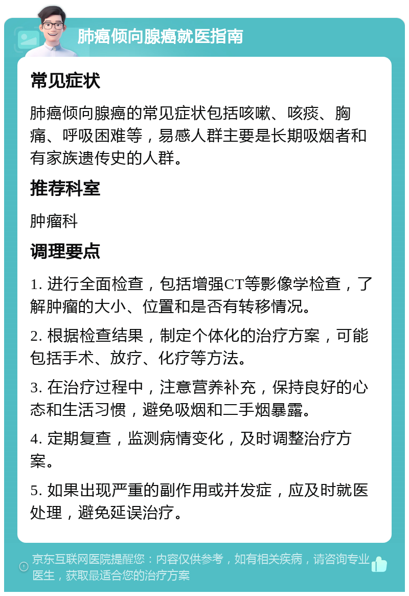 肺癌倾向腺癌就医指南 常见症状 肺癌倾向腺癌的常见症状包括咳嗽、咳痰、胸痛、呼吸困难等，易感人群主要是长期吸烟者和有家族遗传史的人群。 推荐科室 肿瘤科 调理要点 1. 进行全面检查，包括增强CT等影像学检查，了解肿瘤的大小、位置和是否有转移情况。 2. 根据检查结果，制定个体化的治疗方案，可能包括手术、放疗、化疗等方法。 3. 在治疗过程中，注意营养补充，保持良好的心态和生活习惯，避免吸烟和二手烟暴露。 4. 定期复查，监测病情变化，及时调整治疗方案。 5. 如果出现严重的副作用或并发症，应及时就医处理，避免延误治疗。