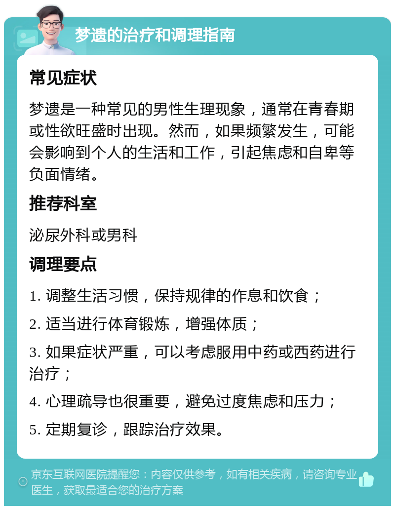 梦遗的治疗和调理指南 常见症状 梦遗是一种常见的男性生理现象，通常在青春期或性欲旺盛时出现。然而，如果频繁发生，可能会影响到个人的生活和工作，引起焦虑和自卑等负面情绪。 推荐科室 泌尿外科或男科 调理要点 1. 调整生活习惯，保持规律的作息和饮食； 2. 适当进行体育锻炼，增强体质； 3. 如果症状严重，可以考虑服用中药或西药进行治疗； 4. 心理疏导也很重要，避免过度焦虑和压力； 5. 定期复诊，跟踪治疗效果。