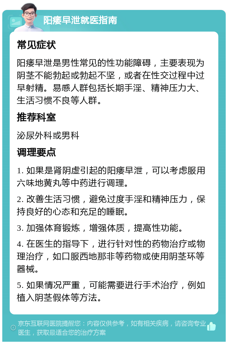 阳痿早泄就医指南 常见症状 阳痿早泄是男性常见的性功能障碍，主要表现为阴茎不能勃起或勃起不坚，或者在性交过程中过早射精。易感人群包括长期手淫、精神压力大、生活习惯不良等人群。 推荐科室 泌尿外科或男科 调理要点 1. 如果是肾阴虚引起的阳痿早泄，可以考虑服用六味地黄丸等中药进行调理。 2. 改善生活习惯，避免过度手淫和精神压力，保持良好的心态和充足的睡眠。 3. 加强体育锻炼，增强体质，提高性功能。 4. 在医生的指导下，进行针对性的药物治疗或物理治疗，如口服西地那非等药物或使用阴茎环等器械。 5. 如果情况严重，可能需要进行手术治疗，例如植入阴茎假体等方法。