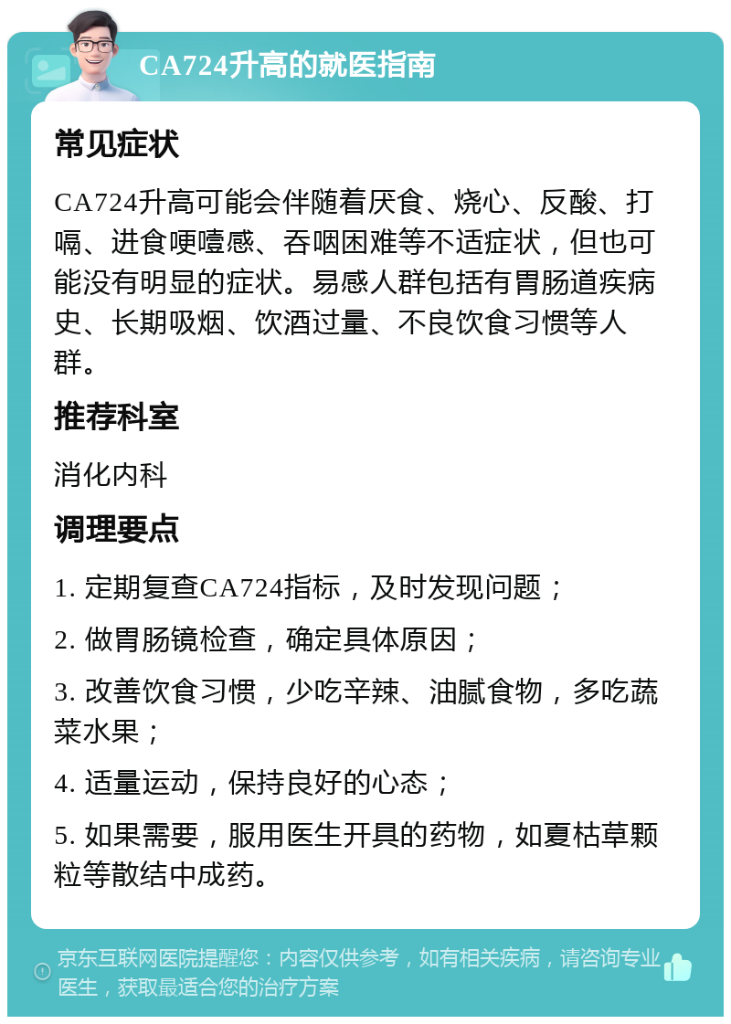 CA724升高的就医指南 常见症状 CA724升高可能会伴随着厌食、烧心、反酸、打嗝、进食哽噎感、吞咽困难等不适症状，但也可能没有明显的症状。易感人群包括有胃肠道疾病史、长期吸烟、饮酒过量、不良饮食习惯等人群。 推荐科室 消化内科 调理要点 1. 定期复查CA724指标，及时发现问题； 2. 做胃肠镜检查，确定具体原因； 3. 改善饮食习惯，少吃辛辣、油腻食物，多吃蔬菜水果； 4. 适量运动，保持良好的心态； 5. 如果需要，服用医生开具的药物，如夏枯草颗粒等散结中成药。