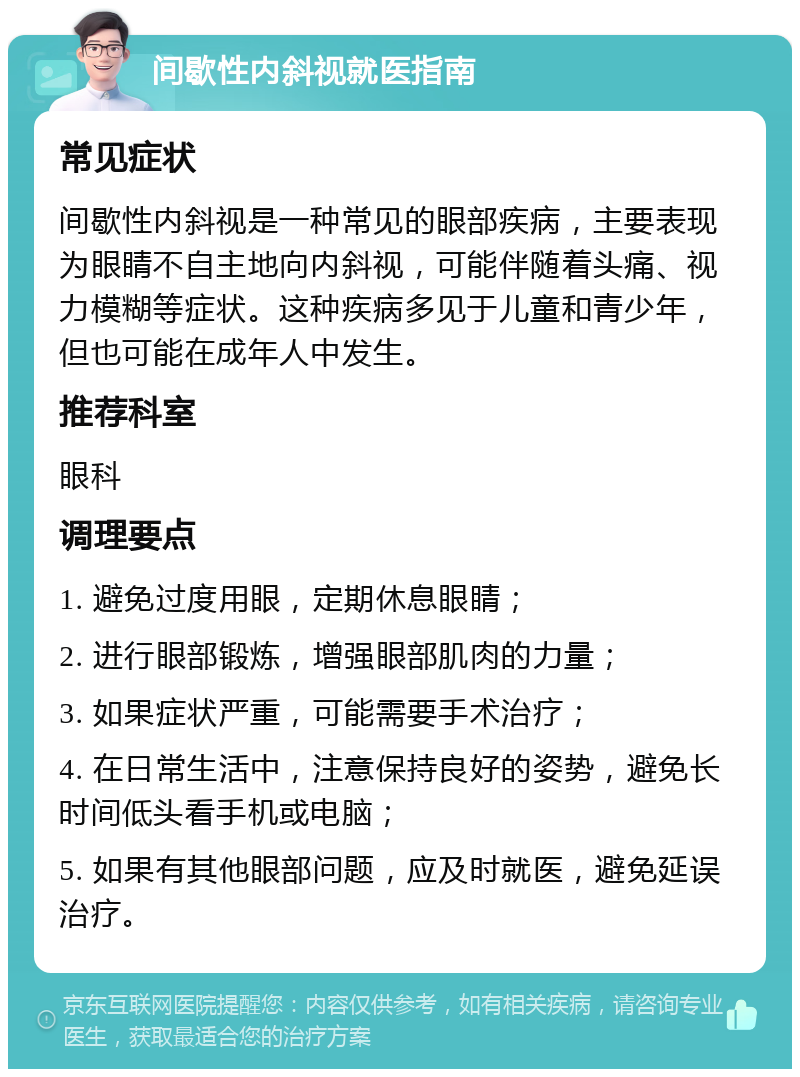 间歇性内斜视就医指南 常见症状 间歇性内斜视是一种常见的眼部疾病，主要表现为眼睛不自主地向内斜视，可能伴随着头痛、视力模糊等症状。这种疾病多见于儿童和青少年，但也可能在成年人中发生。 推荐科室 眼科 调理要点 1. 避免过度用眼，定期休息眼睛； 2. 进行眼部锻炼，增强眼部肌肉的力量； 3. 如果症状严重，可能需要手术治疗； 4. 在日常生活中，注意保持良好的姿势，避免长时间低头看手机或电脑； 5. 如果有其他眼部问题，应及时就医，避免延误治疗。