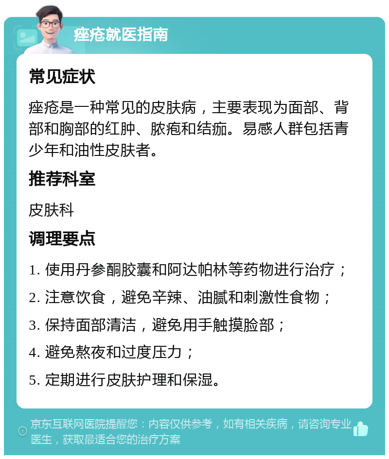 痤疮就医指南 常见症状 痤疮是一种常见的皮肤病，主要表现为面部、背部和胸部的红肿、脓疱和结痂。易感人群包括青少年和油性皮肤者。 推荐科室 皮肤科 调理要点 1. 使用丹参酮胶囊和阿达帕林等药物进行治疗； 2. 注意饮食，避免辛辣、油腻和刺激性食物； 3. 保持面部清洁，避免用手触摸脸部； 4. 避免熬夜和过度压力； 5. 定期进行皮肤护理和保湿。