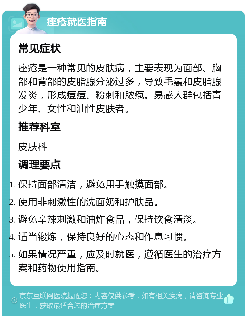 痤疮就医指南 常见症状 痤疮是一种常见的皮肤病，主要表现为面部、胸部和背部的皮脂腺分泌过多，导致毛囊和皮脂腺发炎，形成痘痘、粉刺和脓疱。易感人群包括青少年、女性和油性皮肤者。 推荐科室 皮肤科 调理要点 保持面部清洁，避免用手触摸面部。 使用非刺激性的洗面奶和护肤品。 避免辛辣刺激和油炸食品，保持饮食清淡。 适当锻炼，保持良好的心态和作息习惯。 如果情况严重，应及时就医，遵循医生的治疗方案和药物使用指南。