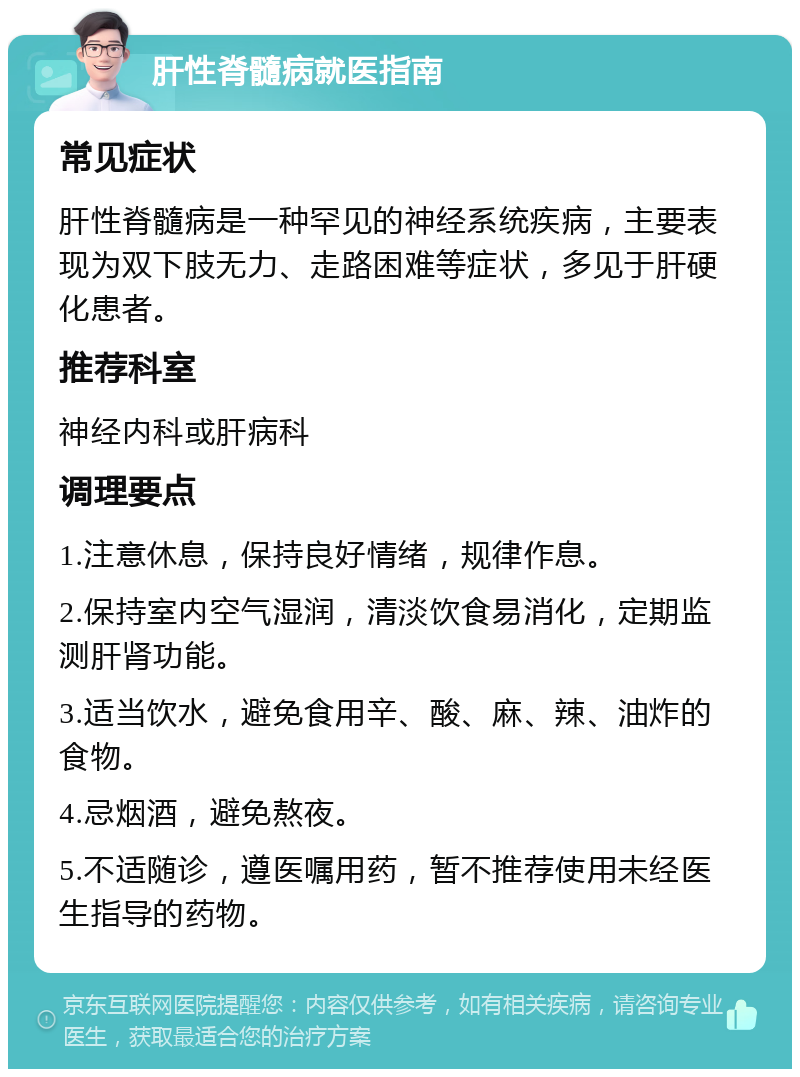 肝性脊髓病就医指南 常见症状 肝性脊髓病是一种罕见的神经系统疾病，主要表现为双下肢无力、走路困难等症状，多见于肝硬化患者。 推荐科室 神经内科或肝病科 调理要点 1.注意休息，保持良好情绪，规律作息。 2.保持室内空气湿润，清淡饮食易消化，定期监测肝肾功能。 3.适当饮水，避免食用辛、酸、麻、辣、油炸的食物。 4.忌烟酒，避免熬夜。 5.不适随诊，遵医嘱用药，暂不推荐使用未经医生指导的药物。