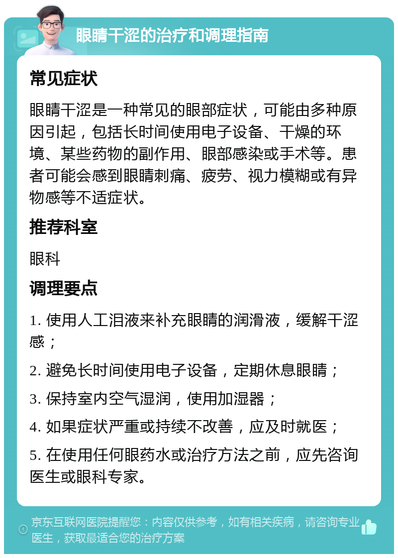 眼睛干涩的治疗和调理指南 常见症状 眼睛干涩是一种常见的眼部症状，可能由多种原因引起，包括长时间使用电子设备、干燥的环境、某些药物的副作用、眼部感染或手术等。患者可能会感到眼睛刺痛、疲劳、视力模糊或有异物感等不适症状。 推荐科室 眼科 调理要点 1. 使用人工泪液来补充眼睛的润滑液，缓解干涩感； 2. 避免长时间使用电子设备，定期休息眼睛； 3. 保持室内空气湿润，使用加湿器； 4. 如果症状严重或持续不改善，应及时就医； 5. 在使用任何眼药水或治疗方法之前，应先咨询医生或眼科专家。