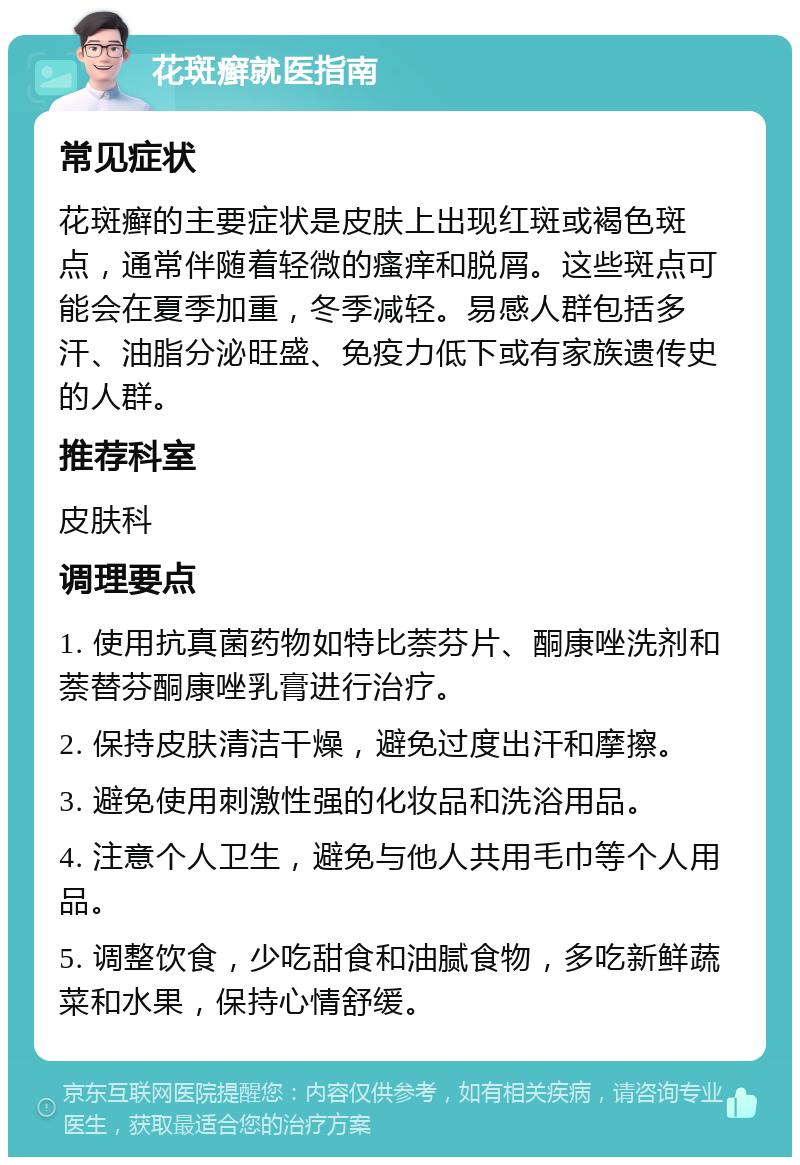 花斑癣就医指南 常见症状 花斑癣的主要症状是皮肤上出现红斑或褐色斑点，通常伴随着轻微的瘙痒和脱屑。这些斑点可能会在夏季加重，冬季减轻。易感人群包括多汗、油脂分泌旺盛、免疫力低下或有家族遗传史的人群。 推荐科室 皮肤科 调理要点 1. 使用抗真菌药物如特比萘芬片、酮康唑洗剂和萘替芬酮康唑乳膏进行治疗。 2. 保持皮肤清洁干燥，避免过度出汗和摩擦。 3. 避免使用刺激性强的化妆品和洗浴用品。 4. 注意个人卫生，避免与他人共用毛巾等个人用品。 5. 调整饮食，少吃甜食和油腻食物，多吃新鲜蔬菜和水果，保持心情舒缓。