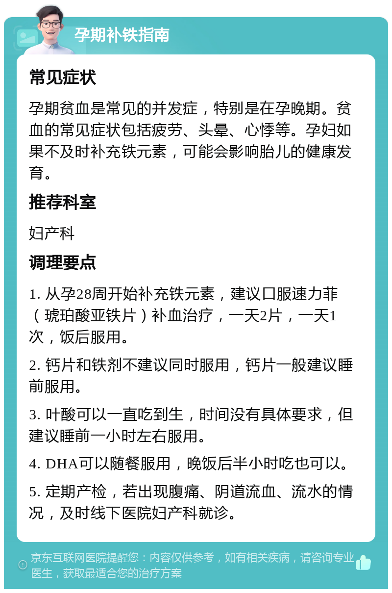 孕期补铁指南 常见症状 孕期贫血是常见的并发症，特别是在孕晚期。贫血的常见症状包括疲劳、头晕、心悸等。孕妇如果不及时补充铁元素，可能会影响胎儿的健康发育。 推荐科室 妇产科 调理要点 1. 从孕28周开始补充铁元素，建议口服速力菲（琥珀酸亚铁片）补血治疗，一天2片，一天1次，饭后服用。 2. 钙片和铁剂不建议同时服用，钙片一般建议睡前服用。 3. 叶酸可以一直吃到生，时间没有具体要求，但建议睡前一小时左右服用。 4. DHA可以随餐服用，晚饭后半小时吃也可以。 5. 定期产检，若出现腹痛、阴道流血、流水的情况，及时线下医院妇产科就诊。