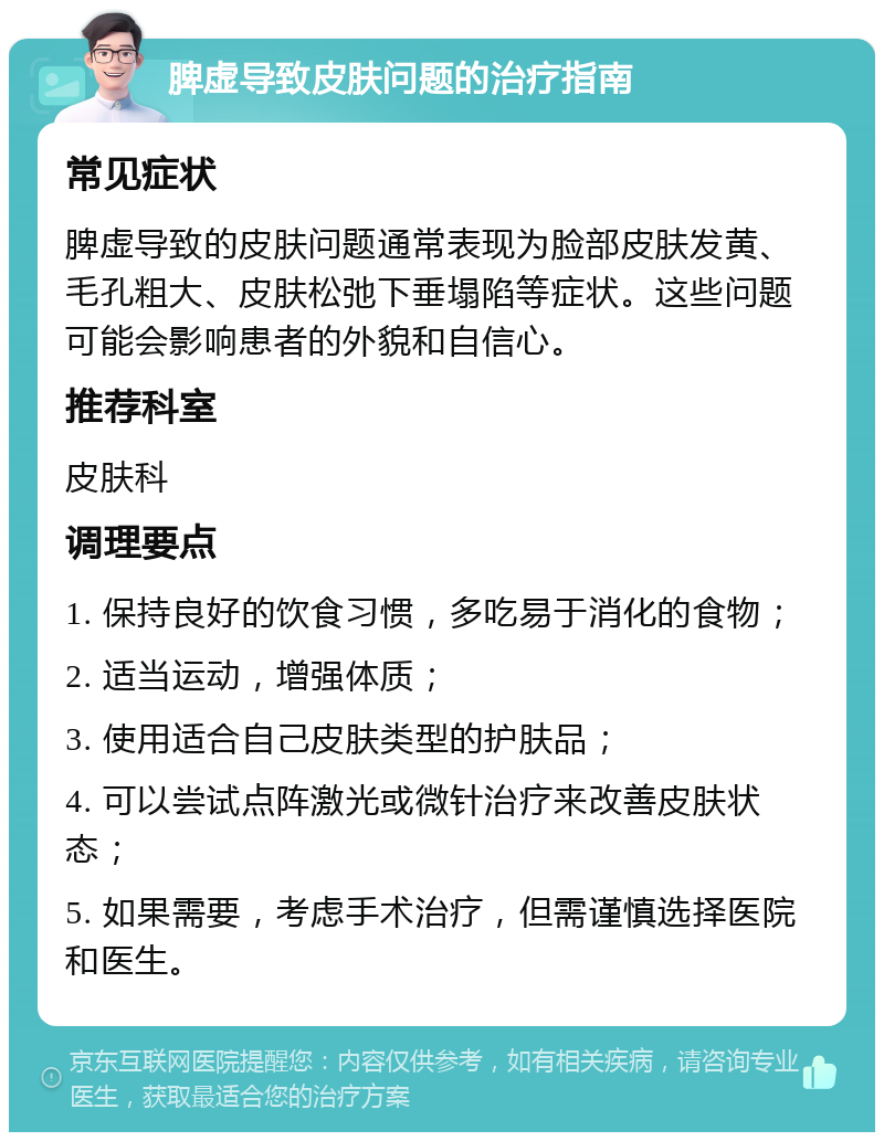 脾虚导致皮肤问题的治疗指南 常见症状 脾虚导致的皮肤问题通常表现为脸部皮肤发黄、毛孔粗大、皮肤松弛下垂塌陷等症状。这些问题可能会影响患者的外貌和自信心。 推荐科室 皮肤科 调理要点 1. 保持良好的饮食习惯，多吃易于消化的食物； 2. 适当运动，增强体质； 3. 使用适合自己皮肤类型的护肤品； 4. 可以尝试点阵激光或微针治疗来改善皮肤状态； 5. 如果需要，考虑手术治疗，但需谨慎选择医院和医生。