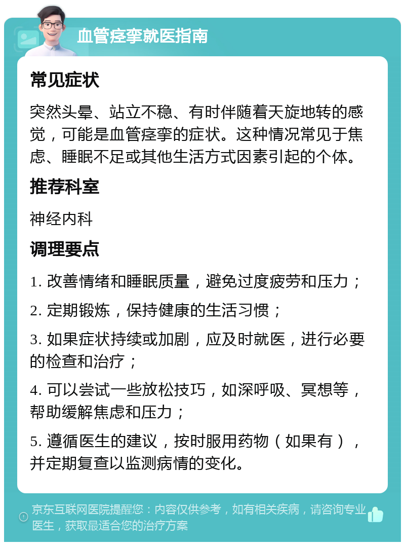 血管痉挛就医指南 常见症状 突然头晕、站立不稳、有时伴随着天旋地转的感觉，可能是血管痉挛的症状。这种情况常见于焦虑、睡眠不足或其他生活方式因素引起的个体。 推荐科室 神经内科 调理要点 1. 改善情绪和睡眠质量，避免过度疲劳和压力； 2. 定期锻炼，保持健康的生活习惯； 3. 如果症状持续或加剧，应及时就医，进行必要的检查和治疗； 4. 可以尝试一些放松技巧，如深呼吸、冥想等，帮助缓解焦虑和压力； 5. 遵循医生的建议，按时服用药物（如果有），并定期复查以监测病情的变化。