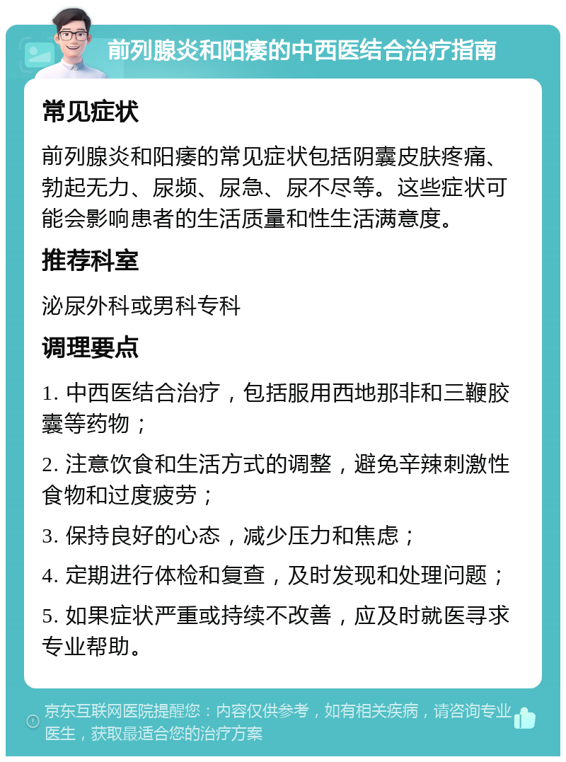 前列腺炎和阳痿的中西医结合治疗指南 常见症状 前列腺炎和阳痿的常见症状包括阴囊皮肤疼痛、勃起无力、尿频、尿急、尿不尽等。这些症状可能会影响患者的生活质量和性生活满意度。 推荐科室 泌尿外科或男科专科 调理要点 1. 中西医结合治疗，包括服用西地那非和三鞭胶囊等药物； 2. 注意饮食和生活方式的调整，避免辛辣刺激性食物和过度疲劳； 3. 保持良好的心态，减少压力和焦虑； 4. 定期进行体检和复查，及时发现和处理问题； 5. 如果症状严重或持续不改善，应及时就医寻求专业帮助。