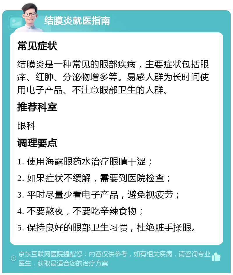 结膜炎就医指南 常见症状 结膜炎是一种常见的眼部疾病，主要症状包括眼痒、红肿、分泌物增多等。易感人群为长时间使用电子产品、不注意眼部卫生的人群。 推荐科室 眼科 调理要点 1. 使用海露眼药水治疗眼睛干涩； 2. 如果症状不缓解，需要到医院检查； 3. 平时尽量少看电子产品，避免视疲劳； 4. 不要熬夜，不要吃辛辣食物； 5. 保持良好的眼部卫生习惯，杜绝脏手揉眼。