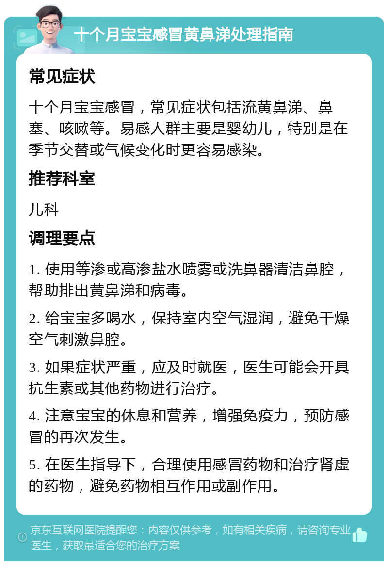 十个月宝宝感冒黄鼻涕处理指南 常见症状 十个月宝宝感冒，常见症状包括流黄鼻涕、鼻塞、咳嗽等。易感人群主要是婴幼儿，特别是在季节交替或气候变化时更容易感染。 推荐科室 儿科 调理要点 1. 使用等渗或高渗盐水喷雾或洗鼻器清洁鼻腔，帮助排出黄鼻涕和病毒。 2. 给宝宝多喝水，保持室内空气湿润，避免干燥空气刺激鼻腔。 3. 如果症状严重，应及时就医，医生可能会开具抗生素或其他药物进行治疗。 4. 注意宝宝的休息和营养，增强免疫力，预防感冒的再次发生。 5. 在医生指导下，合理使用感冒药物和治疗肾虚的药物，避免药物相互作用或副作用。